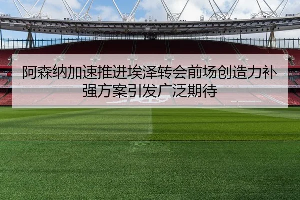 阿森纳加速推进埃泽转会前场创造力补强方案引发广泛期待