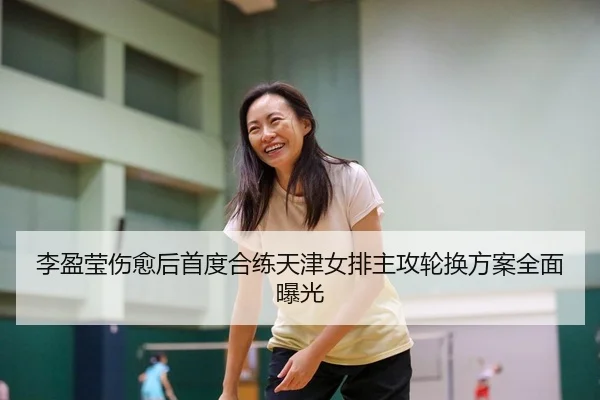 李盈莹伤愈后首度合练天津女排主攻轮换方案全面曝光